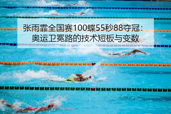 张雨霏全国赛100蝶55秒88夺冠：奥运卫冕路的技术短板与变数
